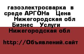 газоэлектросварка  в среде АРГОНа › Цена ­ 100 - Нижегородская обл. Бизнес » Услуги   . Нижегородская обл.